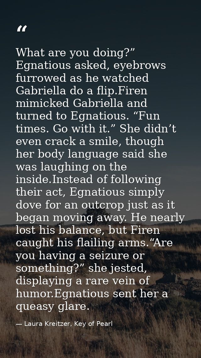 What are you doing?” Egnatious asked, eyebrows furrowed as he watched Gabriella do a flip.Firen mimicked Gabriella and t — Laura Kreitzer, Key of Pearl