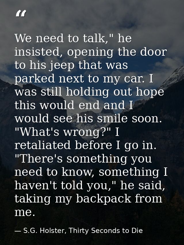 We need to talk," he insisted, opening the door to his jeep that was parked next to my car. I was still holding out hope — S.G. Holster, Thirty Seconds to Die