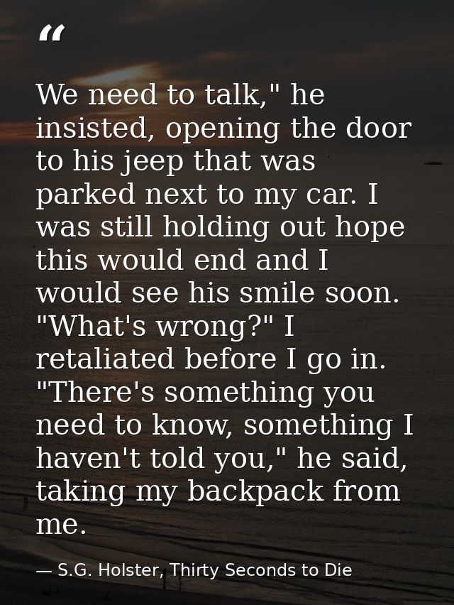 We need to talk," he insisted, opening the door to his jeep that was parked next to my car. I was still holding out hope — S.G. Holster, Thirty Seconds to Die