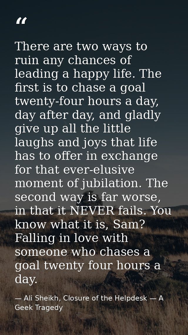 There are two ways to ruin any chances of leading a happy life. The first is to chase a goal twenty-four hours a day, da — Ali Sheikh, Closure of the Helpdesk — A Geek Tragedy