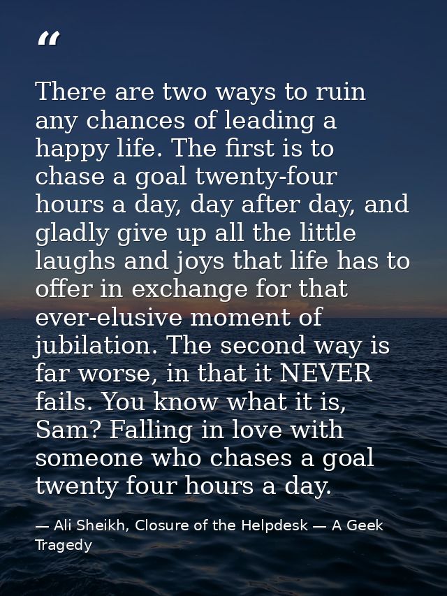 There are two ways to ruin any chances of leading a happy life. The first is to chase a goal twenty-four hours a day, da — Ali Sheikh, Closure of the Helpdesk — A Geek Tragedy