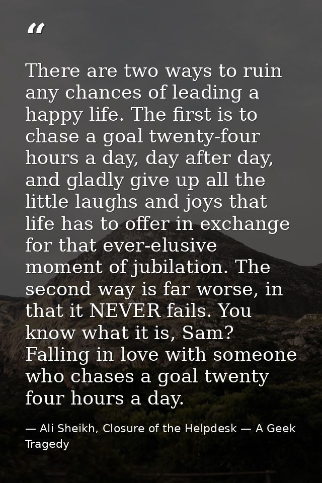 There are two ways to ruin any chances of leading a happy life. The first is to chase a goal twenty-four hours a day, da — Ali Sheikh, Closure of the Helpdesk — A Geek Tragedy