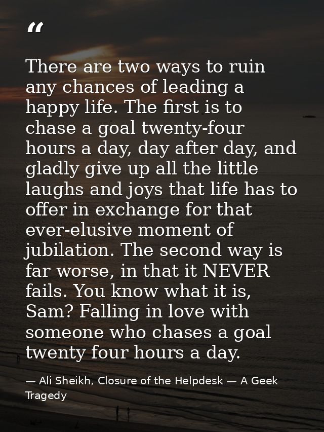 There are two ways to ruin any chances of leading a happy life. The first is to chase a goal twenty-four hours a day, da — Ali Sheikh, Closure of the Helpdesk — A Geek Tragedy
