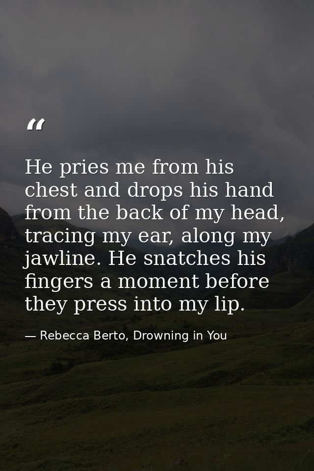 He pries me from his chest and drops his hand from the back of my head, tracing my ear, along my jawline. He snatches hi — Rebecca Berto, Drowning in You