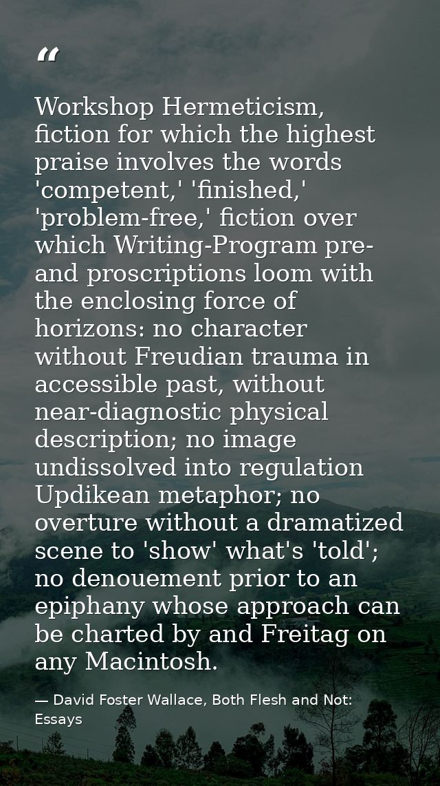 Workshop Hermeticism, fiction for which the highest praise involves the words 'competent,' 'finished,' 'problem-free,' f — David Foster Wallace, Both Flesh and Not: Essays