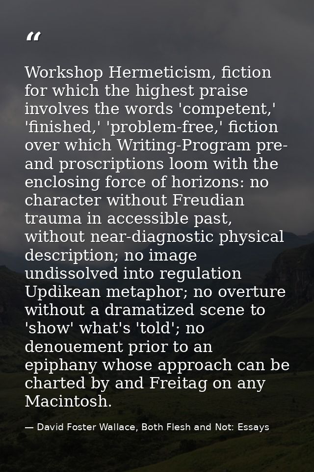 Workshop Hermeticism, fiction for which the highest praise involves the words 'competent,' 'finished,' 'problem-free,' f — David Foster Wallace, Both Flesh and Not: Essays