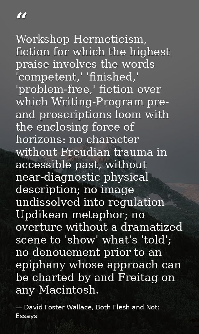 Workshop Hermeticism, fiction for which the highest praise involves the words 'competent,' 'finished,' 'problem-free,' f — David Foster Wallace, Both Flesh and Not: Essays