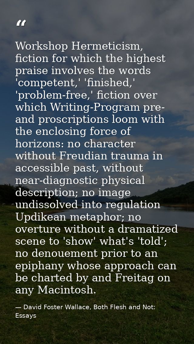 Workshop Hermeticism, fiction for which the highest praise involves the words 'competent,' 'finished,' 'problem-free,' f — David Foster Wallace, Both Flesh and Not: Essays