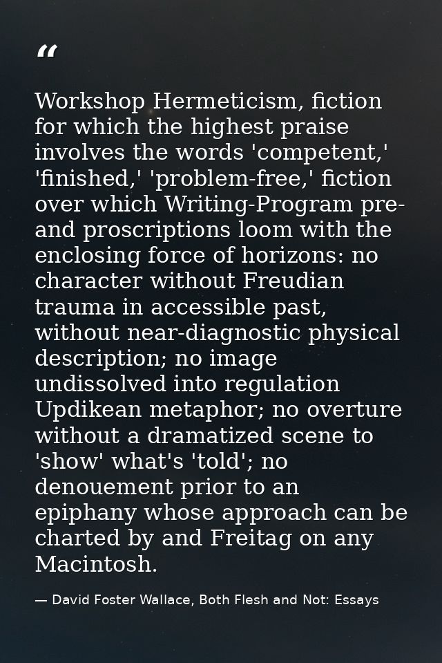Workshop Hermeticism, fiction for which the highest praise involves the words 'competent,' 'finished,' 'problem-free,' f — David Foster Wallace, Both Flesh and Not: Essays