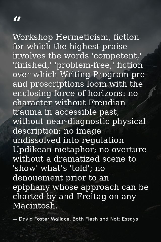 Workshop Hermeticism, fiction for which the highest praise involves the words 'competent,' 'finished,' 'problem-free,' f — David Foster Wallace, Both Flesh and Not: Essays