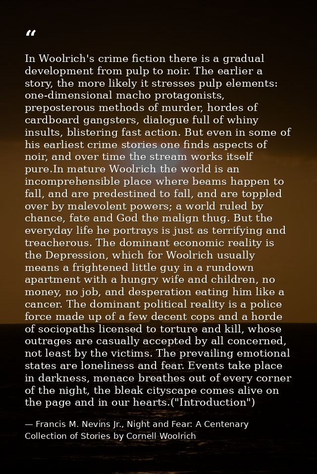 In Woolrich's crime fiction there is a gradual development from pulp to noir. The earlier a story, the more likely it st — Francis M. Nevins Jr., Night and Fear: A Centenary Collection of Stories by Cornell Woolrich