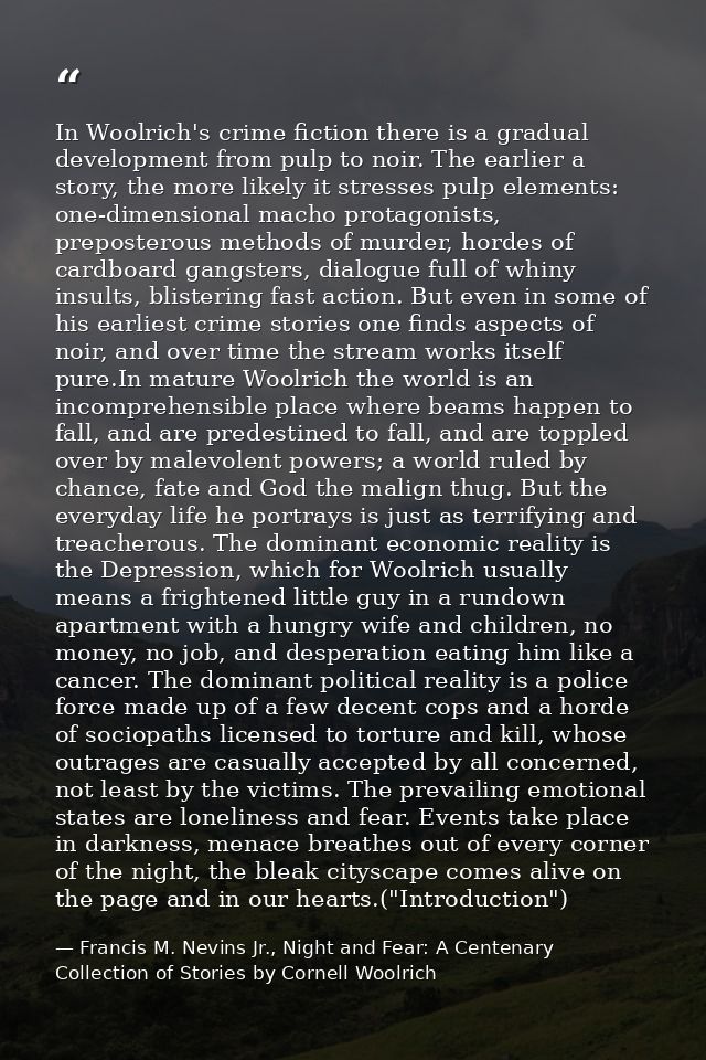 In Woolrich's crime fiction there is a gradual development from pulp to noir. The earlier a story, the more likely it st — Francis M. Nevins Jr., Night and Fear: A Centenary Collection of Stories by Cornell Woolrich