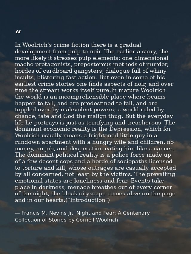 In Woolrich's crime fiction there is a gradual development from pulp to noir. The earlier a story, the more likely it st — Francis M. Nevins Jr., Night and Fear: A Centenary Collection of Stories by Cornell Woolrich