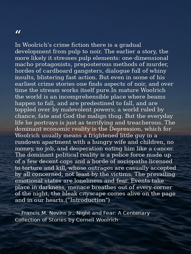 In Woolrich's crime fiction there is a gradual development from pulp to noir. The earlier a story, the more likely it st — Francis M. Nevins Jr., Night and Fear: A Centenary Collection of Stories by Cornell Woolrich