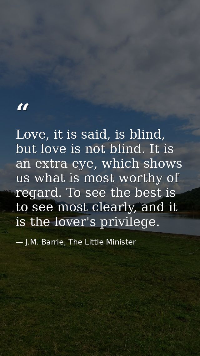 Love, it is said, is blind, but love is not blind. It is an extra eye, which shows us what is most worthy of regard. To  — J.M. Barrie, The Little Minister