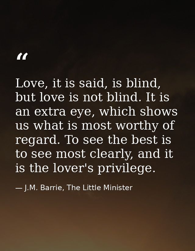 Love, it is said, is blind, but love is not blind. It is an extra eye, which shows us what is most worthy of regard. To  — J.M. Barrie, The Little Minister