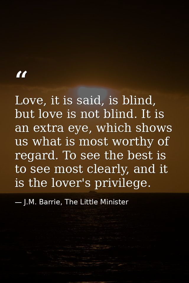 Love, it is said, is blind, but love is not blind. It is an extra eye, which shows us what is most worthy of regard. To  — J.M. Barrie, The Little Minister