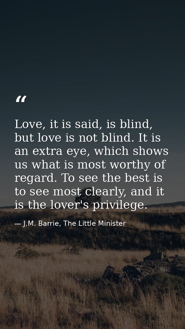 Love, it is said, is blind, but love is not blind. It is an extra eye, which shows us what is most worthy of regard. To  — J.M. Barrie, The Little Minister