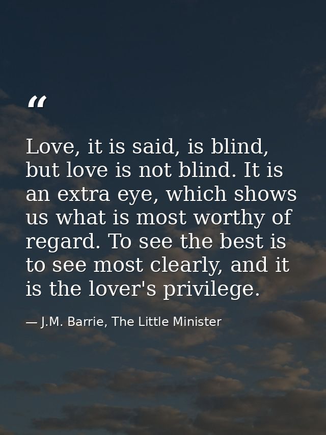 Love, it is said, is blind, but love is not blind. It is an extra eye, which shows us what is most worthy of regard. To  — J.M. Barrie, The Little Minister