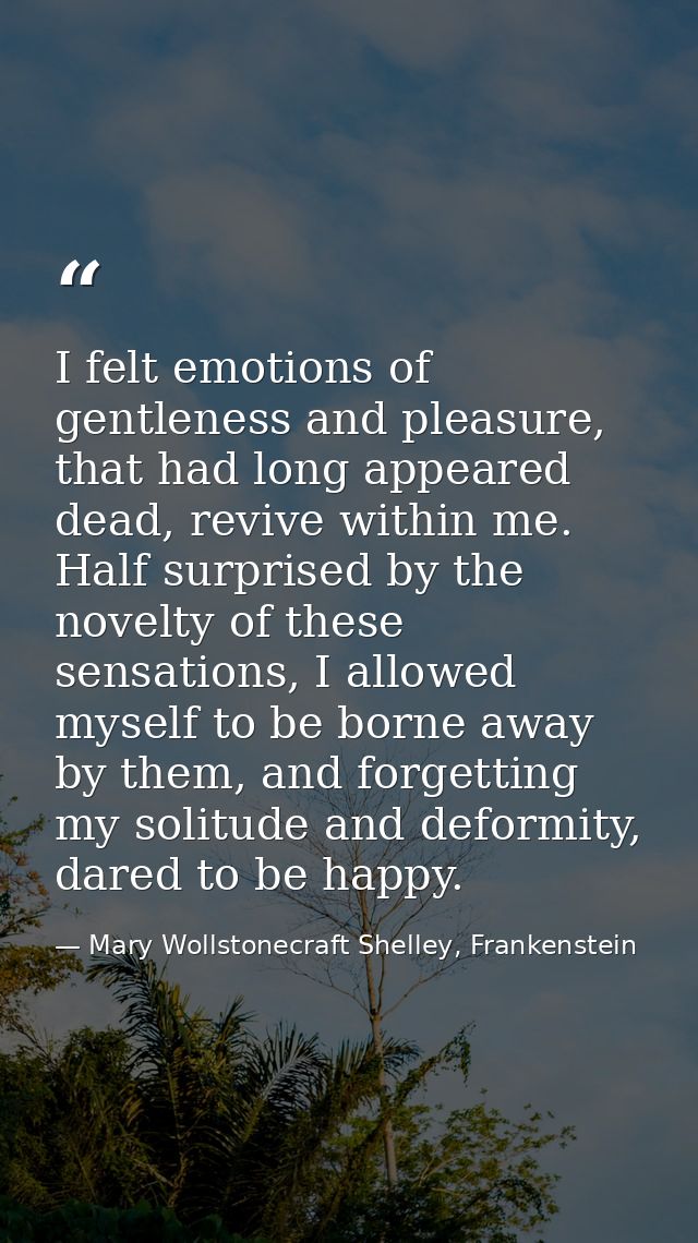 I felt emotions of gentleness and pleasure, that had long appeared dead, revive within me. Half surprised by the novelty — Mary Wollstonecraft Shelley, Frankenstein
