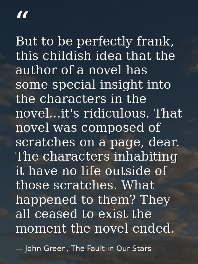 But to be perfectly frank, this childish idea that the author of a novel has some special insight into the characters in — John Green, The Fault in Our Stars