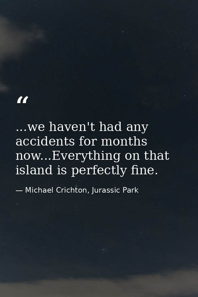 ...we haven't had any accidents for months now...Everything on that island is perfectly fine. — Michael Crichton, Jurassic Park