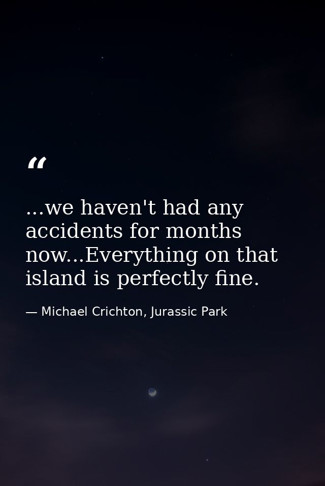 ...we haven't had any accidents for months now...Everything on that island is perfectly fine. — Michael Crichton, Jurassic Park