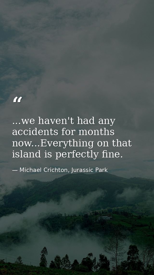 ...we haven't had any accidents for months now...Everything on that island is perfectly fine. — Michael Crichton, Jurassic Park