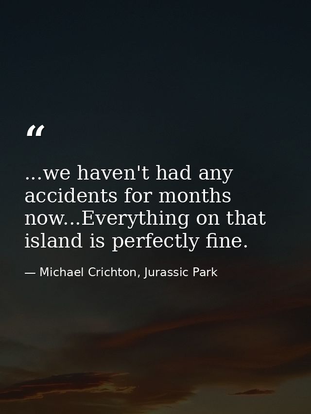 ...we haven't had any accidents for months now...Everything on that island is perfectly fine. — Michael Crichton, Jurassic Park