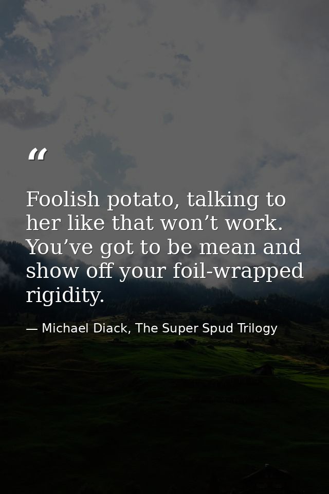 Foolish potato, talking to her like that won’t work. You’ve got to be mean and show off your foil-wrapped rigidity. — Michael Diack, The Super Spud Trilogy