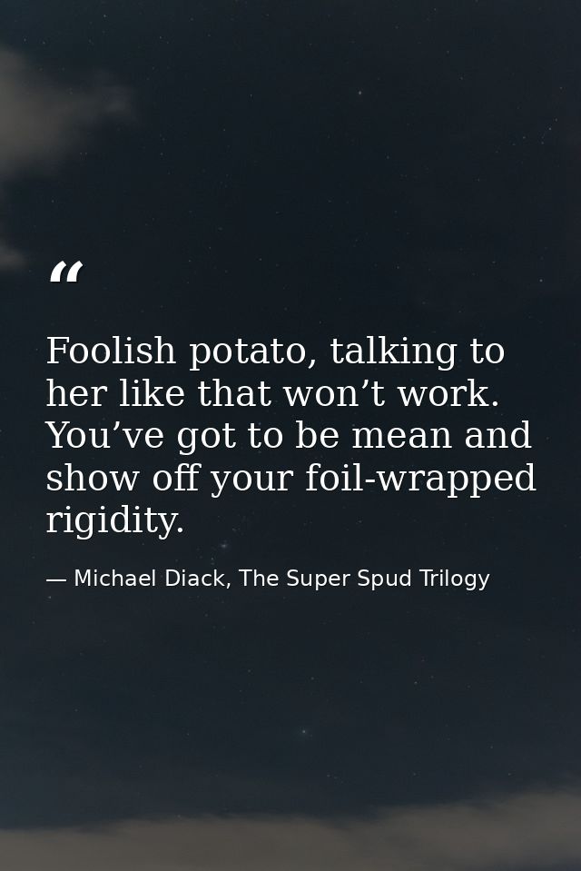 Foolish potato, talking to her like that won’t work. You’ve got to be mean and show off your foil-wrapped rigidity. — Michael Diack, The Super Spud Trilogy