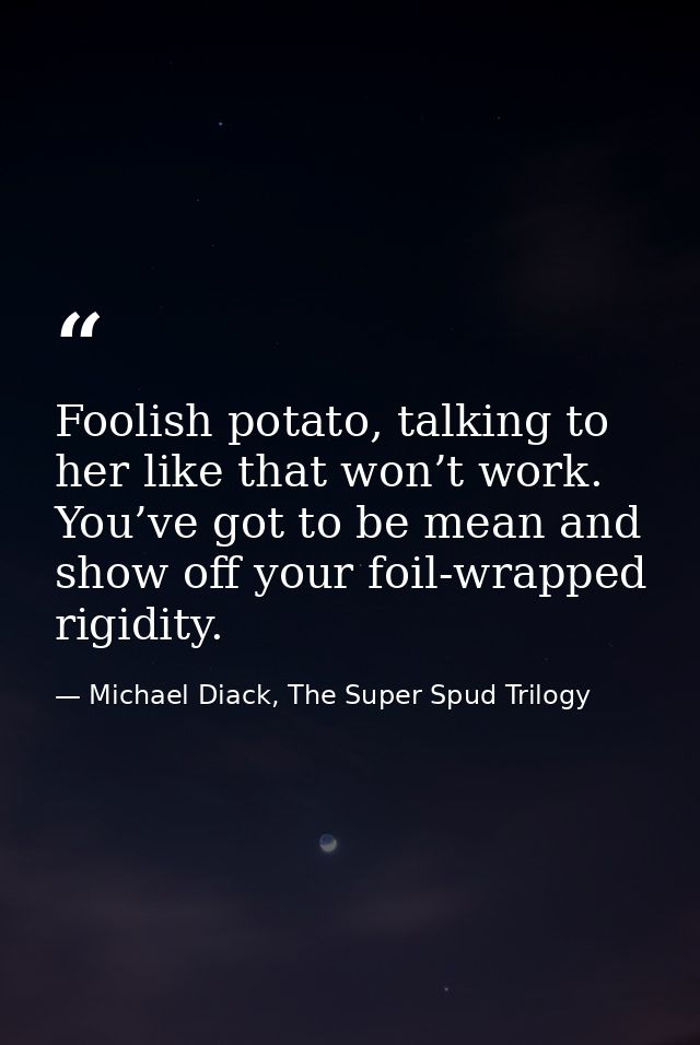 Foolish potato, talking to her like that won’t work. You’ve got to be mean and show off your foil-wrapped rigidity. — Michael Diack, The Super Spud Trilogy
