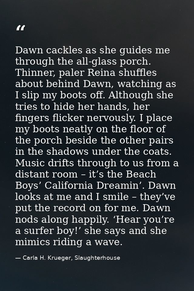 Dawn cackles as she guides me through the all-glass porch. Thinner, paler Reina shuffles about behind Dawn, watching as  — Carla H. Krueger, Slaughterhouse