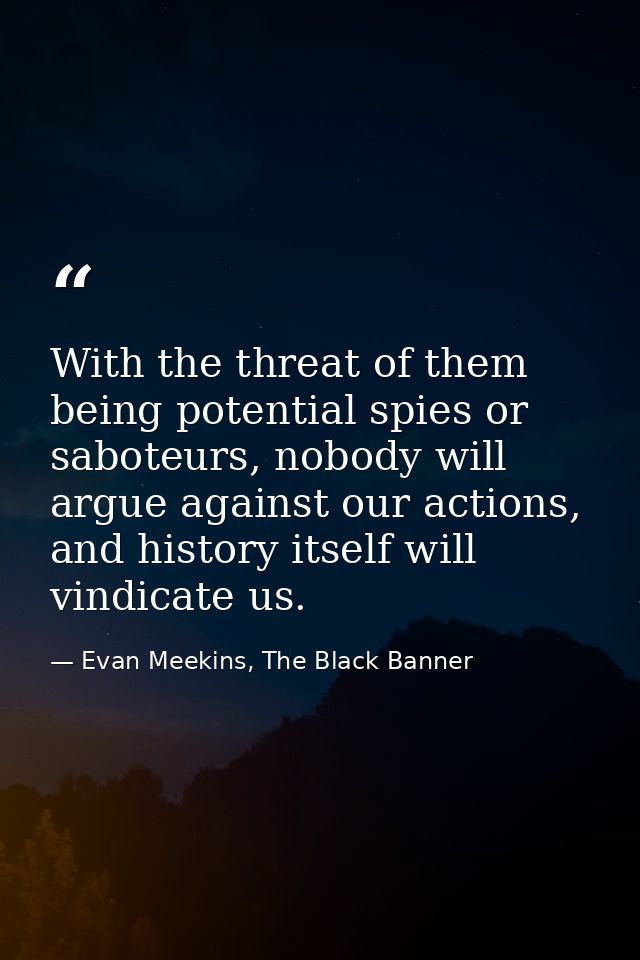 With the threat of them being potential spies or saboteurs, nobody will argue against our actions, and history itself wi — Evan Meekins, The Black Banner