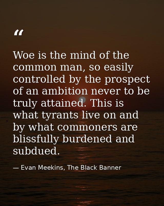 Woe is the mind of the common man, so easily controlled by the prospect of an ambition never to be truly attained. This  — Evan Meekins, The Black Banner