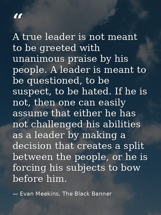 A true leader is not meant to be greeted with unanimous praise by his people. A leader is meant to be questioned, to be  — Evan Meekins, The Black Banner