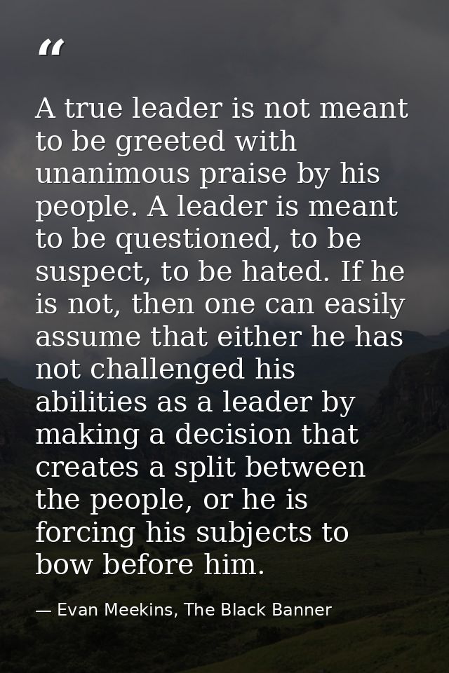A true leader is not meant to be greeted with unanimous praise by his people. A leader is meant to be questioned, to be  — Evan Meekins, The Black Banner