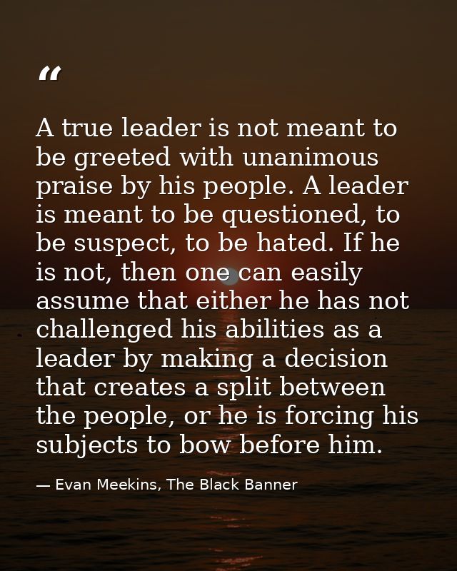 A true leader is not meant to be greeted with unanimous praise by his people. A leader is meant to be questioned, to be  — Evan Meekins, The Black Banner