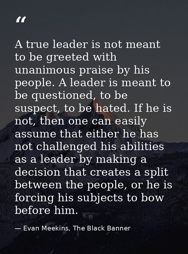 A true leader is not meant to be greeted with unanimous praise by his people. A leader is meant to be questioned, to be  — Evan Meekins, The Black Banner