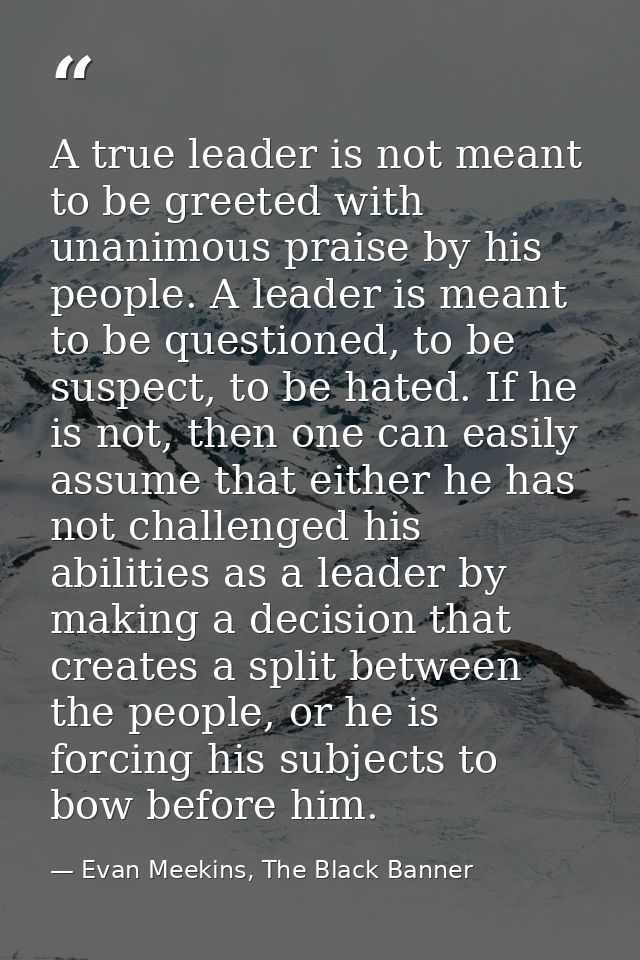 A true leader is not meant to be greeted with unanimous praise by his people. A leader is meant to be questioned, to be  — Evan Meekins, The Black Banner