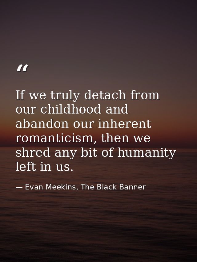 If we truly detach from our childhood and abandon our inherent romanticism, then we shred any bit of humanity left in us — Evan Meekins, The Black Banner