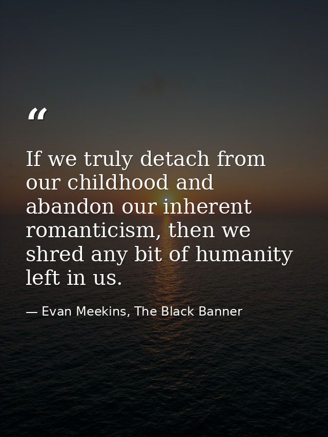 If we truly detach from our childhood and abandon our inherent romanticism, then we shred any bit of humanity left in us — Evan Meekins, The Black Banner