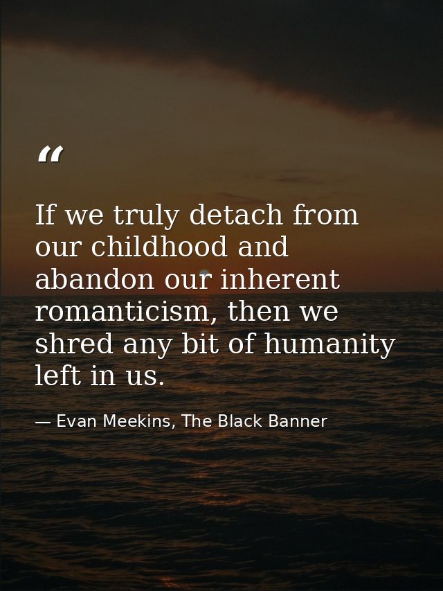 If we truly detach from our childhood and abandon our inherent romanticism, then we shred any bit of humanity left in us — Evan Meekins, The Black Banner