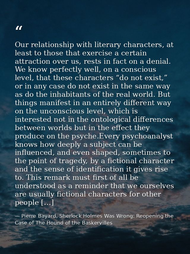 Our relationship with literary characters, at least to those that exercise a certain attraction over us, rests in fact o — Pierre Bayard, Sherlock Holmes Was Wrong: Reopening the Case of The Hound of the Baskervilles