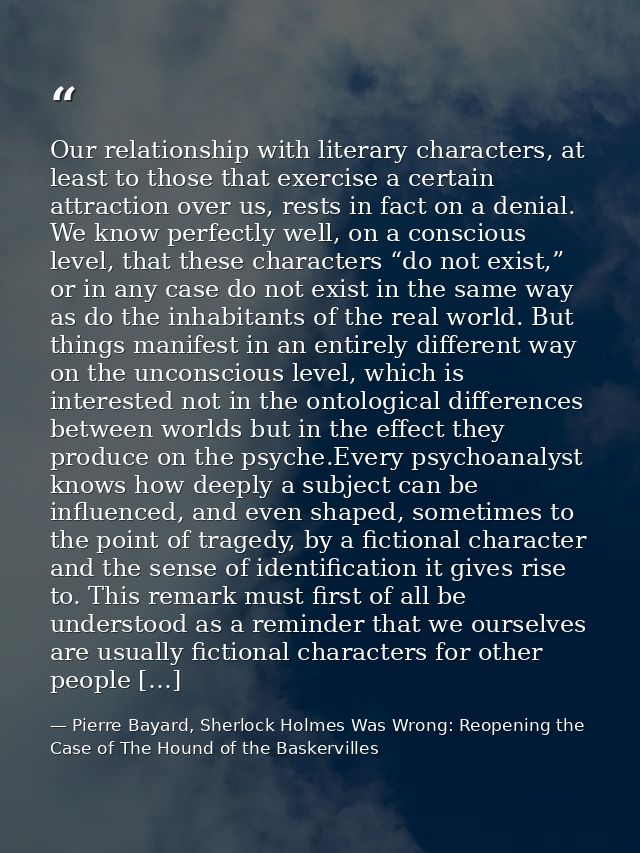 Our relationship with literary characters, at least to those that exercise a certain attraction over us, rests in fact o — Pierre Bayard, Sherlock Holmes Was Wrong: Reopening the Case of The Hound of the Baskervilles