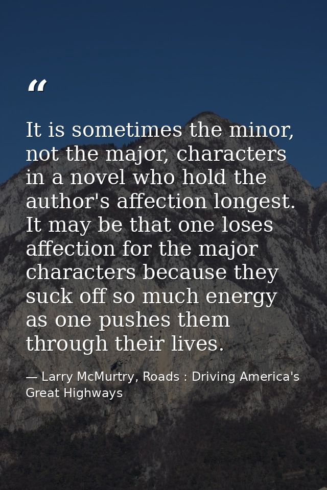 It is sometimes the minor, not the major, characters in a novel who hold the author's affection longest. It may be that  — Larry McMurtry, Roads : Driving America's Great Highways