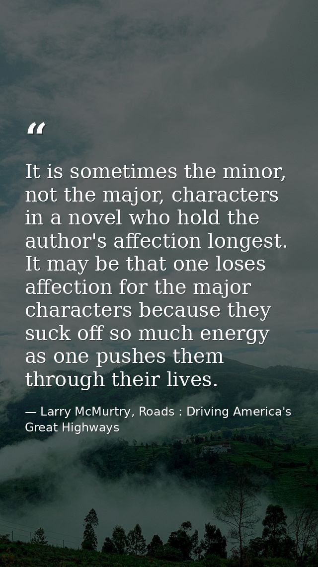 It is sometimes the minor, not the major, characters in a novel who hold the author's affection longest. It may be that  — Larry McMurtry, Roads : Driving America's Great Highways