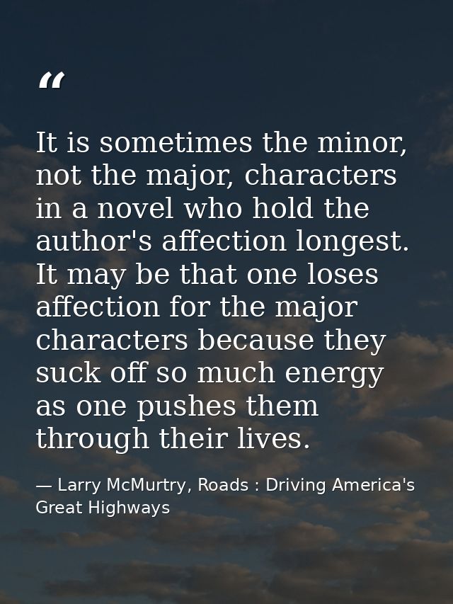 It is sometimes the minor, not the major, characters in a novel who hold the author's affection longest. It may be that  — Larry McMurtry, Roads : Driving America's Great Highways