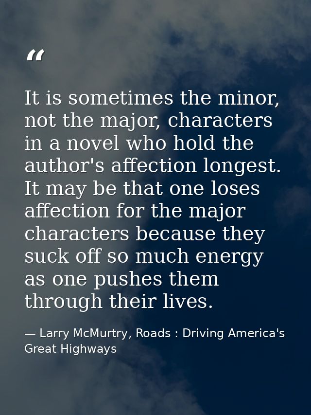 It is sometimes the minor, not the major, characters in a novel who hold the author's affection longest. It may be that  — Larry McMurtry, Roads : Driving America's Great Highways