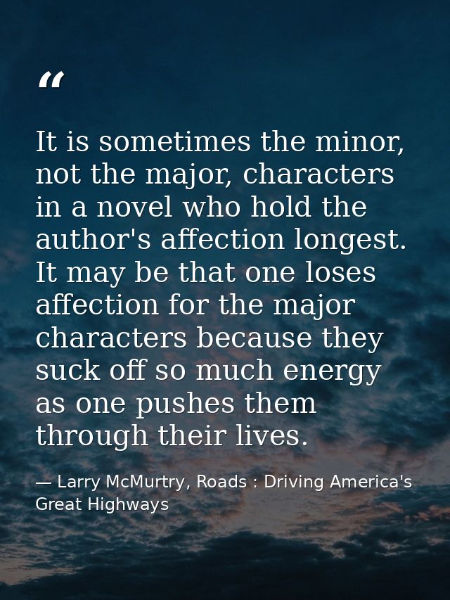 It is sometimes the minor, not the major, characters in a novel who hold the author's affection longest. It may be that  — Larry McMurtry, Roads : Driving America's Great Highways